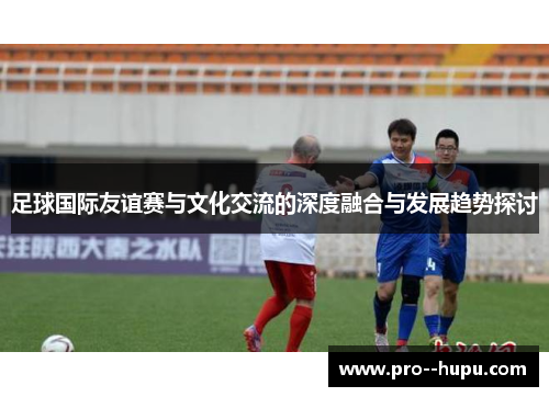 足球国际友谊赛与文化交流的深度融合与发展趋势探讨
