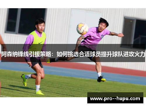 阿森纳锋线引援策略：如何挑选合适球员提升球队进攻火力