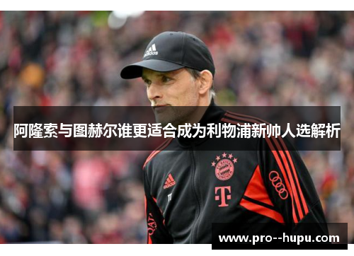 阿隆索与图赫尔谁更适合成为利物浦新帅人选解析