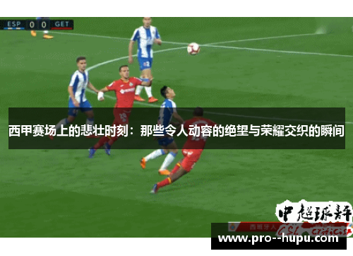 西甲赛场上的悲壮时刻:那些令人动容的绝望与荣耀交织的瞬间 西甲赛场上的悲壮时刻:那些令人动容的绝望与荣耀交织的瞬间