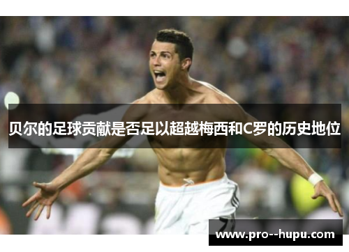 贝尔的足球贡献是否足以超越梅西和C罗的历史地位 贝尔的足球贡献是否足以超越梅西和C罗的历史地位