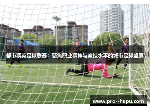 都市精英足球联赛:聚焦职业精神与竞技水平的城市足球盛宴 都市精英足球联赛:聚焦职业精神与竞技水平的城市足球盛宴