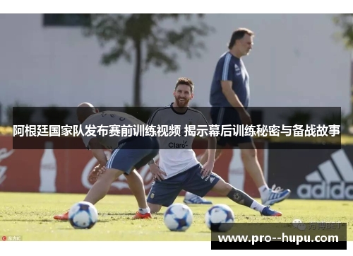 阿根廷国家队发布赛前训练视频 揭示幕后训练秘密与备战故事