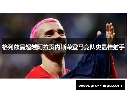 格列兹曼超越阿拉贡内斯荣登马竞队史最佳射手 格列兹曼超越阿拉贡内斯荣登马竞队史最佳射手