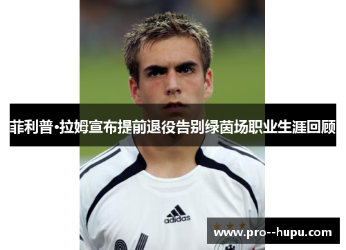 菲利普·拉姆宣布提前退役告别绿茵场职业生涯回顾