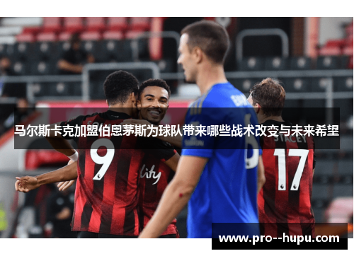马尔斯卡克加盟伯恩茅斯为球队带来哪些战术改变与未来希望