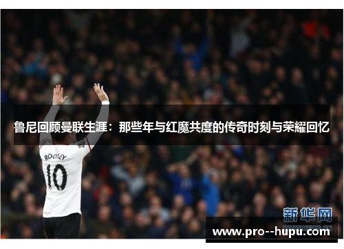 鲁尼回顾曼联生涯：那些年与红魔共度的传奇时刻与荣耀回忆